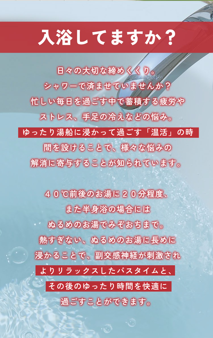 【入浴してますか？】日々の大切な締めくくり。シャワーで済ませていませんか？忙しい毎日を過ごす中で蓄積する疲労やストレス、手足の冷えなどの悩み。ゆったり湯船に浸かって過ごす「温活」の時間を設けることで、様々な悩みの解消に寄与することが知られています。40℃前後のお湯に20分程度、また半身浴の場合にはぬるめのお湯でみぞおちまで。熱すぎない、ぬるめのお湯に長めに浸かることで、副交感神経が刺激され、よりリラックスしたバスタイムと、その後のゆったり時間を快適に過ごすことができます。