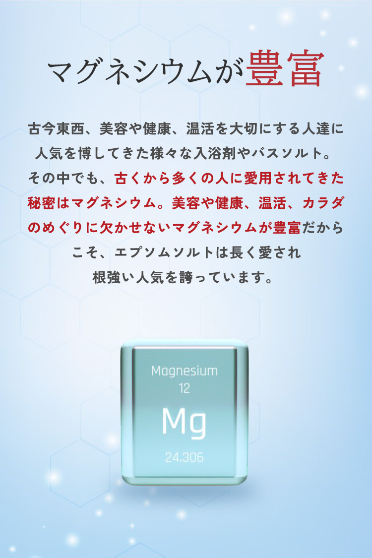 【マグネシウムが豊富】古今東西、美容や健康、温活を大切にする人達に人気を博してきた様々な入浴剤やバスソルト。その中でも、古くから多くの人に愛用されてきた秘密はマグネシウム。美容や健康、温活、カラダの巡りに欠かせないマグネシウムが豊富だからこそ、エプソムソルトは長く愛され根強い人気を誇っています。