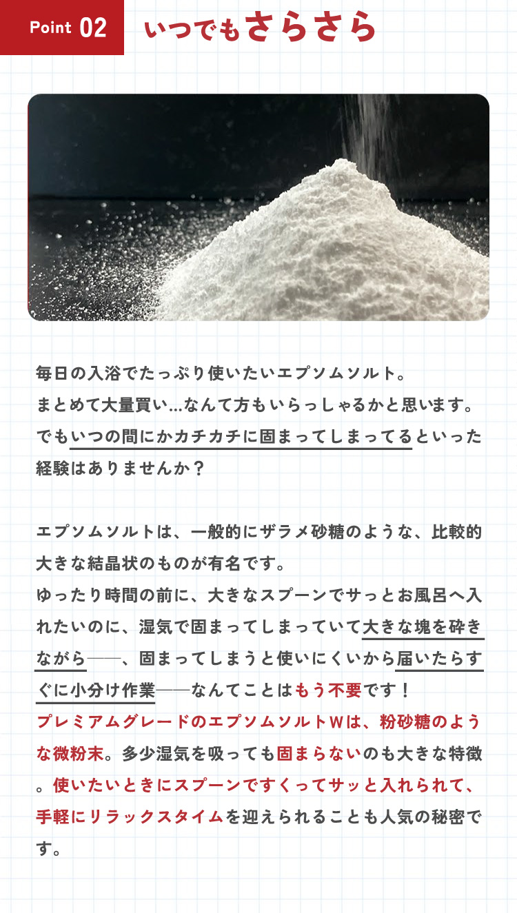 【ポイント2：いつでもさらさら】毎日の入浴でたっぷり使いたいエプソムソルト。まとめて大量買い…なんて方もいらっしゃるかと思います。でもいつの間にかカチカチに固まってしまってるといった経験はありませんか？エプソムソルトは、一般的にザラメ砂糖のような、比較的大きな結晶状のものが有名です。ゆったり時間の前に、大きなスプーンでサッとお風呂へ入れたいのに、湿気で固まってしまっていて大きな塊を砕きながら・・・、固まってしまうと使いにくいから届いたらすぐに小分け作業・・・なんてことはもう不要です！プレミアムグレードのエプソムソルトＷは、粉砂糖のような微粉末。多少湿気を吸っても固まらないのも大きな特徴。使いたいときにスプーンですくってサッと入れられて、手軽にリラックスタイムを迎えられることも人気の秘密です。
