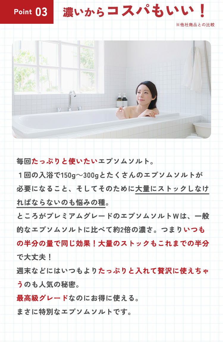 【ポイント3：濃いからコスパもいい！】毎日たっぷりと使いたいエプソムソルト。1回の入浴で150g～300gとたくさんのエプソムソルトが必要になること、そしてそのために大量にストックしなければならないのも悩みの種。ところがプレミアムふれーどのエプソムソルトＷは、一般的なエプソムソルトに比べて約2倍の濃さ。つまりいつもの半分の量で同じ効果！大量のストックもこれまでの半分で大丈夫！週末などにはいつもよりたっぷりと入れて贅沢に使えちゃうのも人気の秘密。最高級グレードなのにお得に使える。まさに特別なエプソムソルトです。