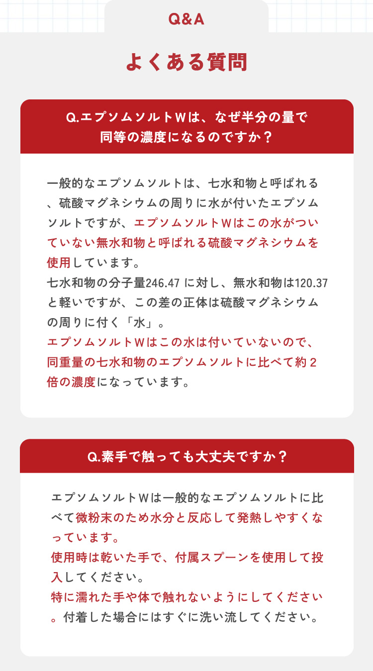 Q1.エプソムソルトＷは、なぜ半分の量で同等の濃度になるのですが？　A1.一般的なエプソムソルトは、七水和物と呼ばれる、硫酸マグネシウムの周りに水が付いたエプソムソルトですが、エプソムソルトＷはこの水がついていない無水和物と呼ばれる硫酸マグネシウムを使用しています。七水和物の分子量246.47に対し、無水和物は120.37と軽いですが、この差の正体は硫酸マグネシウムの周りに付く「水」。エプソムソルトＷはこの水が付いていないので、同重量の七水和物のエプソムソルトに比べて約2倍の濃度になっています。　Q2.素手で触っても大丈夫ですか？　A2.エプソムソルトＷは一般的なエプソムソルトに比べて微粉末のため水分と反応して発熱しやすくなっています。使用時は乾いた手で、付属スプーンを使用して投入して下さい。特に濡れた手や体で触れないようにしてください。付着した場合にはすぐに洗い流してください。