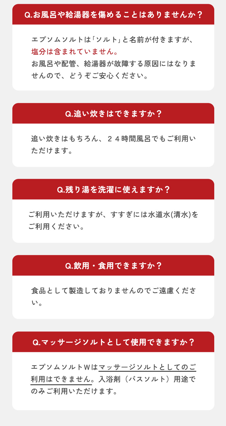 Q3.お風呂や給湯器を痛めることはありませんか？　A3.エプソムソルト「ソルト」と名前が付きますが、塩分は含まれていません。お風呂や配管、給湯器が故障する原因にはなりませんので、どうぞご安心ください。　Q4.追い炊きはできますか？　A4.追い炊きはもちろん、24時間風呂でもご利用いただけます。　Q5.残り湯を洗濯に使えますか？　A5.ご利用いただけますが、すすぎには水道水（清水）をご利用ください。　Q6.飲用・食用できますか？　A6.食品として製造しておりませんのでご遠慮ください。　Q7.マッサージソルトとして使用できますか？　A7.エプソムソルトＷはマッサージソルトとしてのご利用はできません。入浴剤（バスソルト）用途でのみご利用いただけます。