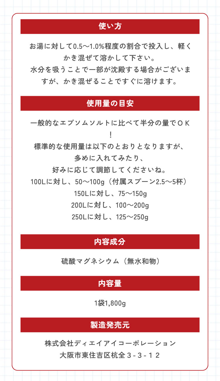 【使い方】お湯に対して0.5～1.0%程度の割合で投入し、軽くかき混ぜて溶かして下さい。水分を吸うことで一部が沈殿する場合がございますが、かき混ぜることですぐに溶けます。　【使用量の目安】一般的なエプソムソルトに比べて半分の量でＯＫ！標準な使用量は次のとおりとなりますが、多めに入れてみたり、好みに応じて調節してくださいね。100L＝50～100g（付属スプーン2.5～5杯）、150L＝75～150g、200L＝100～200g、250L＝125～250g　【内容成分】硫酸マグネシウム（無水和物）　【内容量】1袋1,800g　【製造発売元】株式会社ディエイアイコーポレーション