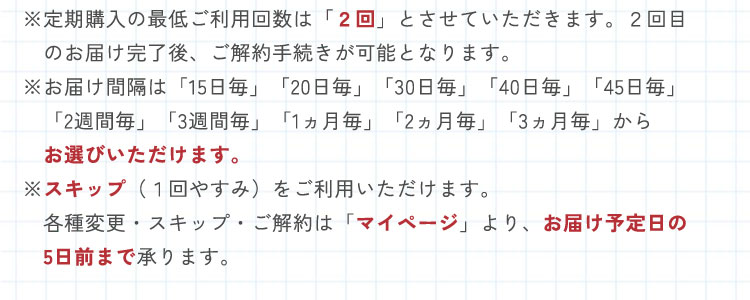 ※定期購入の最低ご利用回数は2回とさせていただきます。2回目のお届け完了後、ご解約手続きが可能となります。　※お届け間隔は「15日毎」「20日毎」「30日毎」「40日毎」「45日毎」「2週間毎」「3週間毎」「1ヵ月毎」「2ヵ月毎」「3ヵ月毎」からお選びいただけます。　※スキップ（1回やすみ）をご利用いただけます。　※各種変更・スキップ・ご解約は「マイページ」より、お届け予定日の5日前まで承ります。