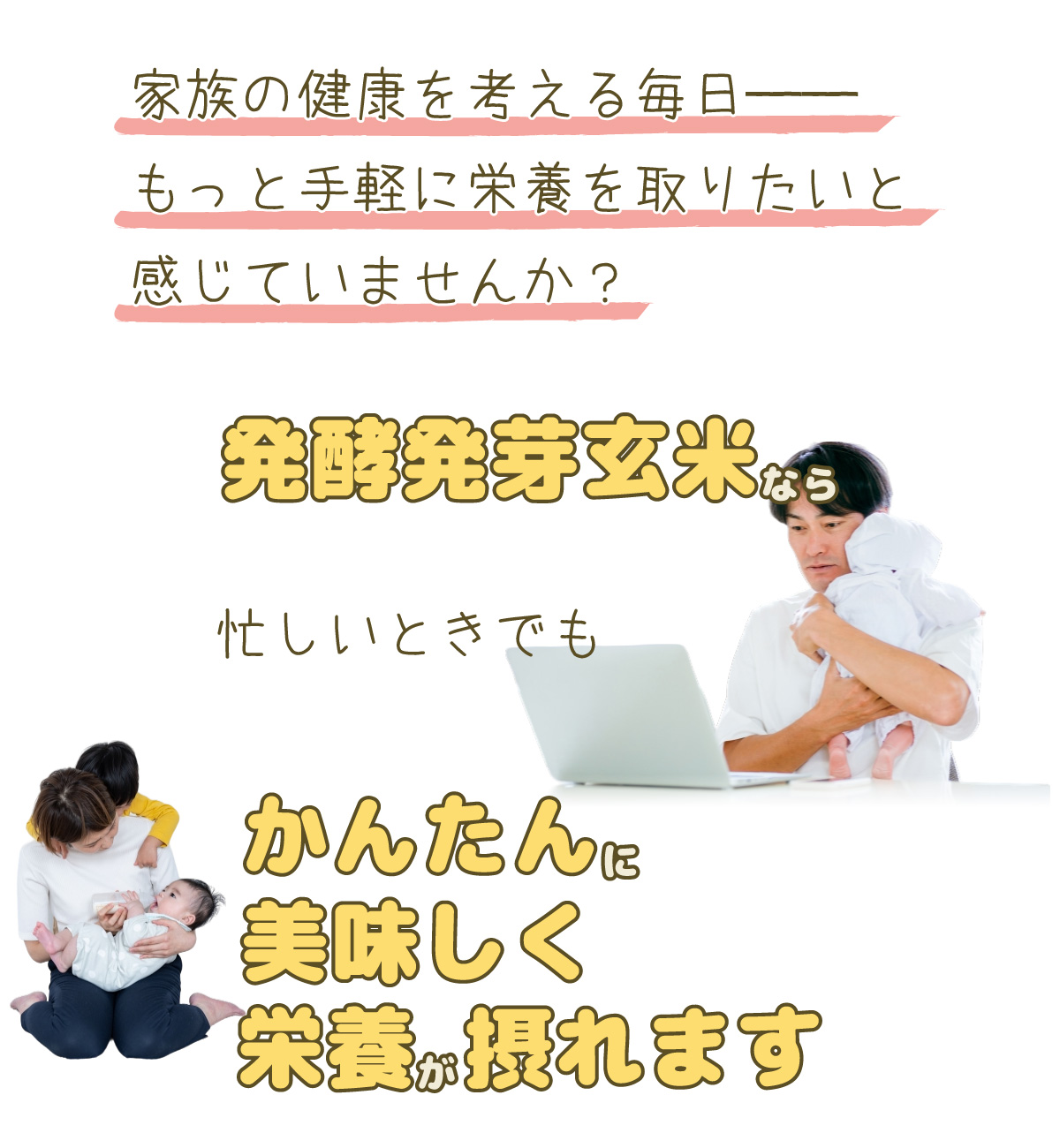 家族の健康を考える毎日。もっと手軽に栄養を取りたいと感じていませんか？発酵発芽玄米なら忙しいときでもかんたんに美味しく栄養が摂れます！