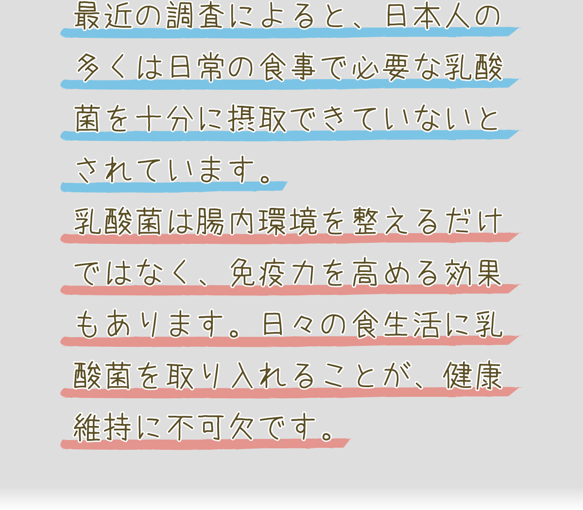 最近の調査によると、日本人の多くは日常の食事で必要な乳酸菌を十分に摂取できていないとされています。乳酸菌は腸内環境を整えるだけではなく、免疫力を高める効果もあります。日々の食生活に乳酸菌を取り入れることが、健康維持に不可欠です。