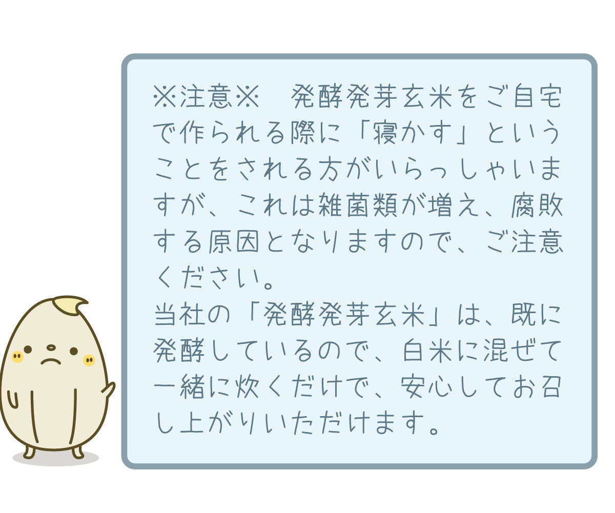 ※注意※　発酵発芽玄米をご自宅で作られる際に「寝かす」ということをされる方がいらっしゃいますが、これは雑菌類が増え、腐敗する原因となりますので、ご注意ください。当社の「発酵発芽玄米」は、既に発酵しているので、白米に混ぜて一緒に炊くだけで、安心してお召し上がりいただけます。