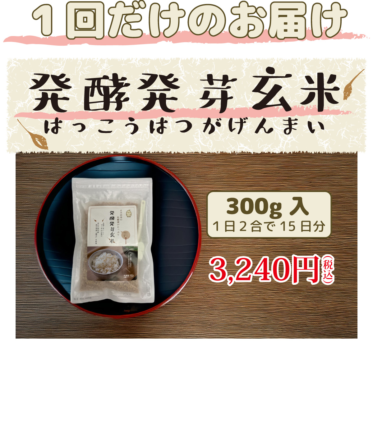 発酵発芽玄米　1回だけのお届けコース。1日2合で15日分、300g入。3,240円(税込)　1回だけお届けコースを購入！