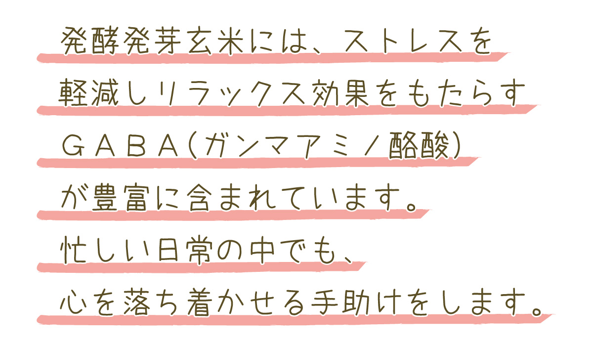 発酵発芽玄米には、ストレスを軽減しリラックス効果をもたらすギャバ（ガンマアミノ酪酸）が豊富に含まれています。忙しい日常の中でも、心を落ち着かせる手助けをします。