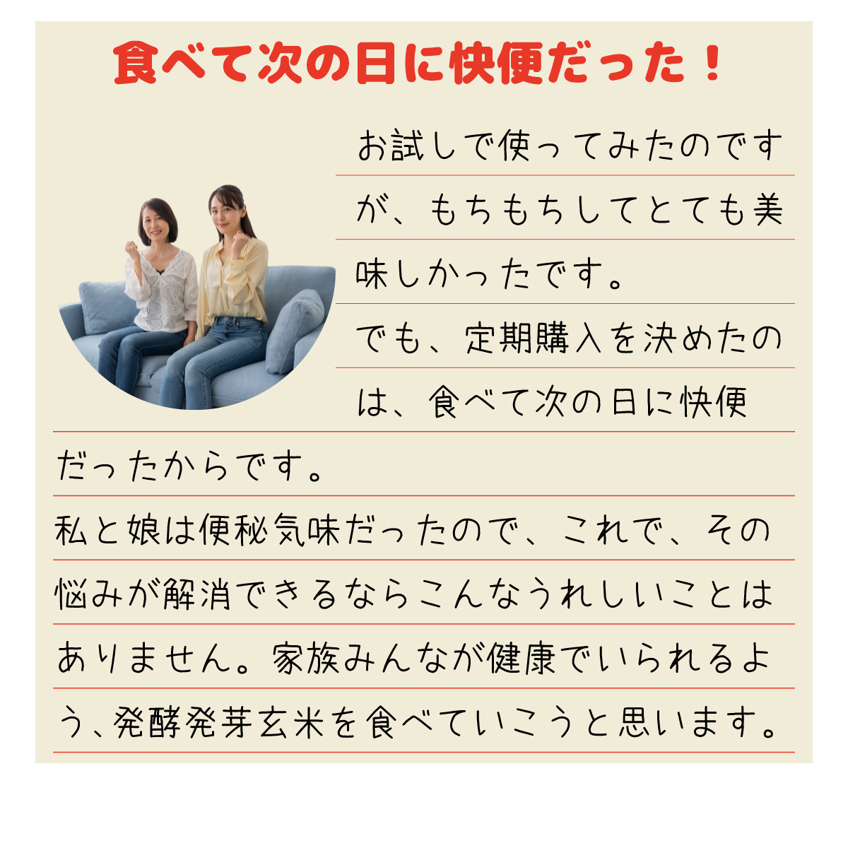 「食べて次の日に快便だった！」お試しで使ってみたのですが、もちもちしてとても美味しかったです。でも、定期購入を決めたのは、食べて次の日に快便だったからです。私と娘は便秘気味だったので、これで、その悩みが解消できるならこんなうれしいことはありません。家族みんなが健康でいられるよう、発酵発芽玄米を食べていこうと思います。