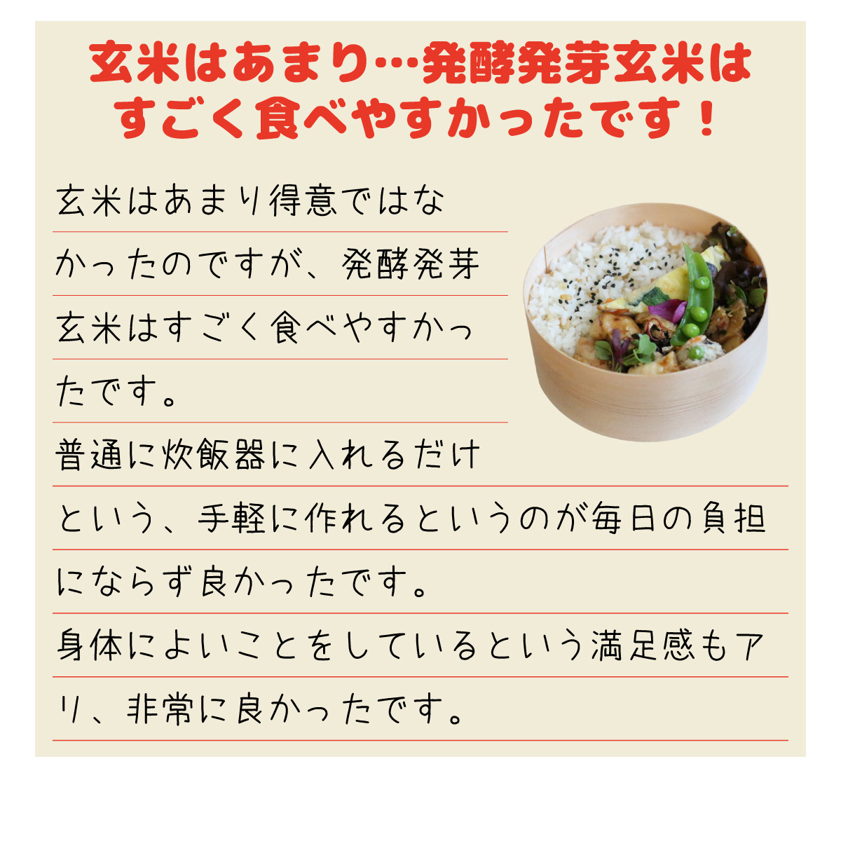 「玄米はあまり…発酵発芽玄米はすごく食べやすかったです！」玄米はあまり得意ではなかったのですが、発酵発芽玄米はすごく食べやすかったです。普通に炊飯器に入れるだけという、手軽に作れるというのが毎日の負担にならずよかったです。身体によいことをしているという満足感もアリ、非常に良かったです。