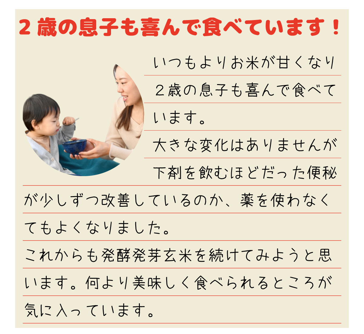 「2歳の息子も喜んで食べています！」いつもよりお米が甘くなり2歳の息子も喜んで食べています。大きな変化はありませんが下剤を飲むほどだった便秘が少しずつ改善しているのか、薬を使わなくてもよくなりました。これからも発酵発芽玄米を続けてみようと思います。何より美味しく食べられるところが気に入っています。