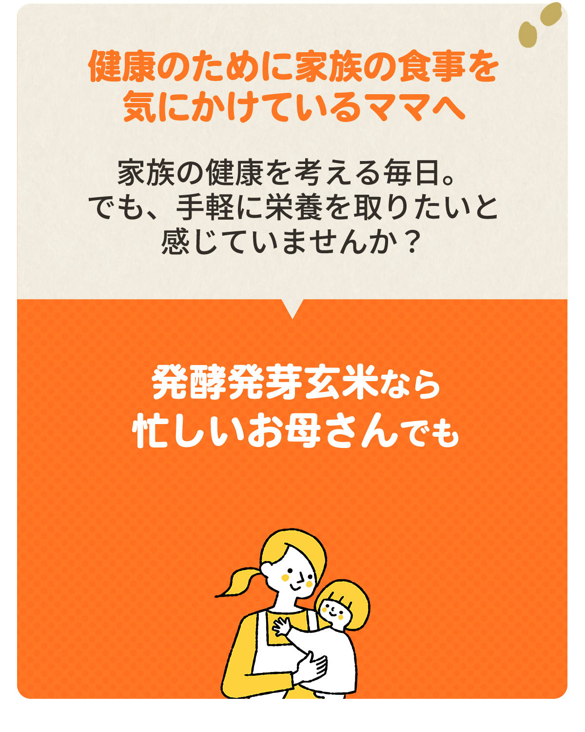 ～健康のために家族の食事を気にかけているママへ～　家族の健康を考える毎日。でも、手軽に栄養を摂りたいと感じていませんか？　「発酵発芽玄米なら忙しいお母さんでも簡単に美味しく栄養を摂れます！」