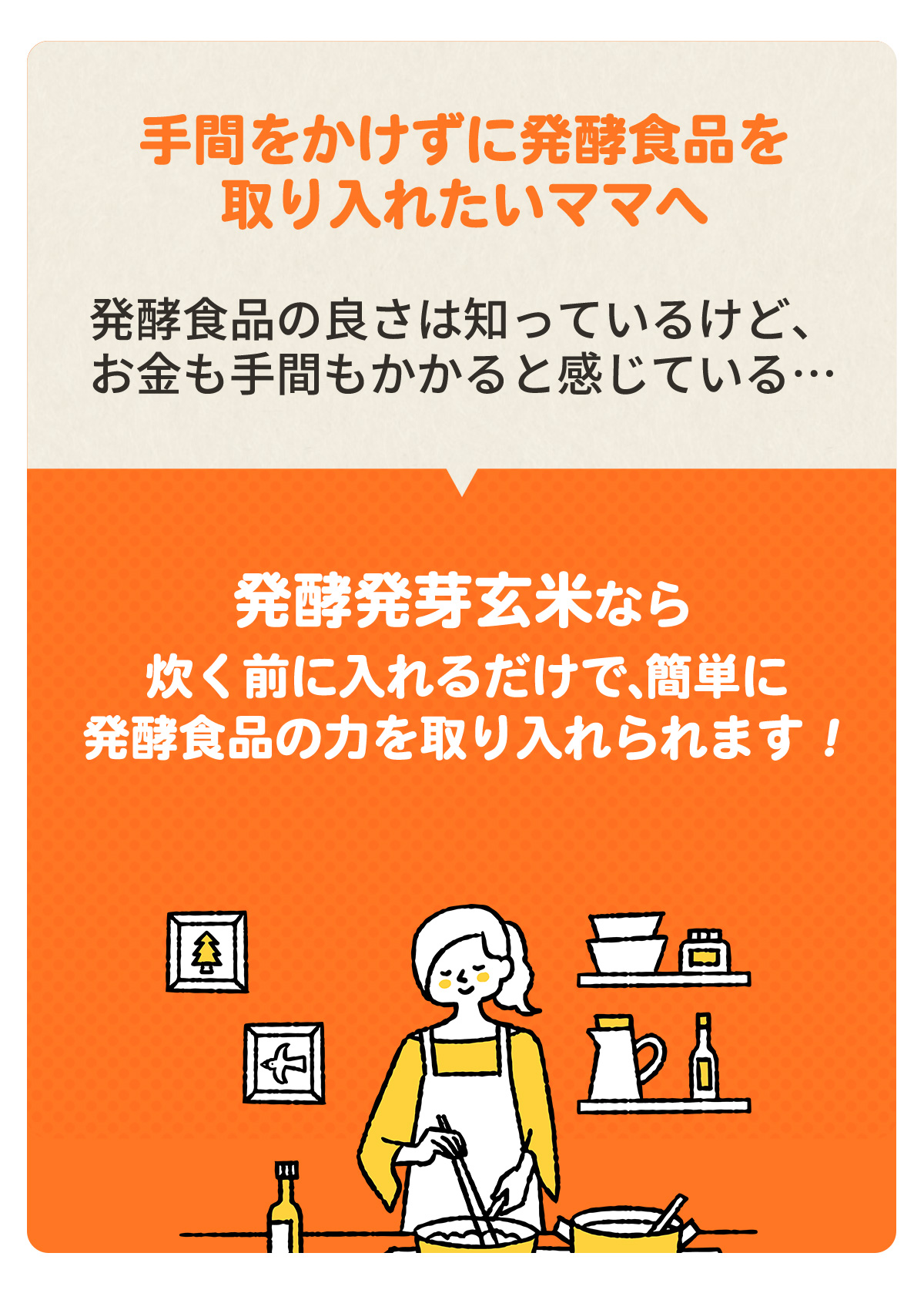 ～手間をかけずに発酵食品を取り入れたいママへ～　発酵食品の良さは知っているけど、お金も手間もかかると感じている…　「発酵発芽玄米なら炊く前に入れるだけで、簡単に発酵食品の力を取り入れられます！料金のリーズナブル！」