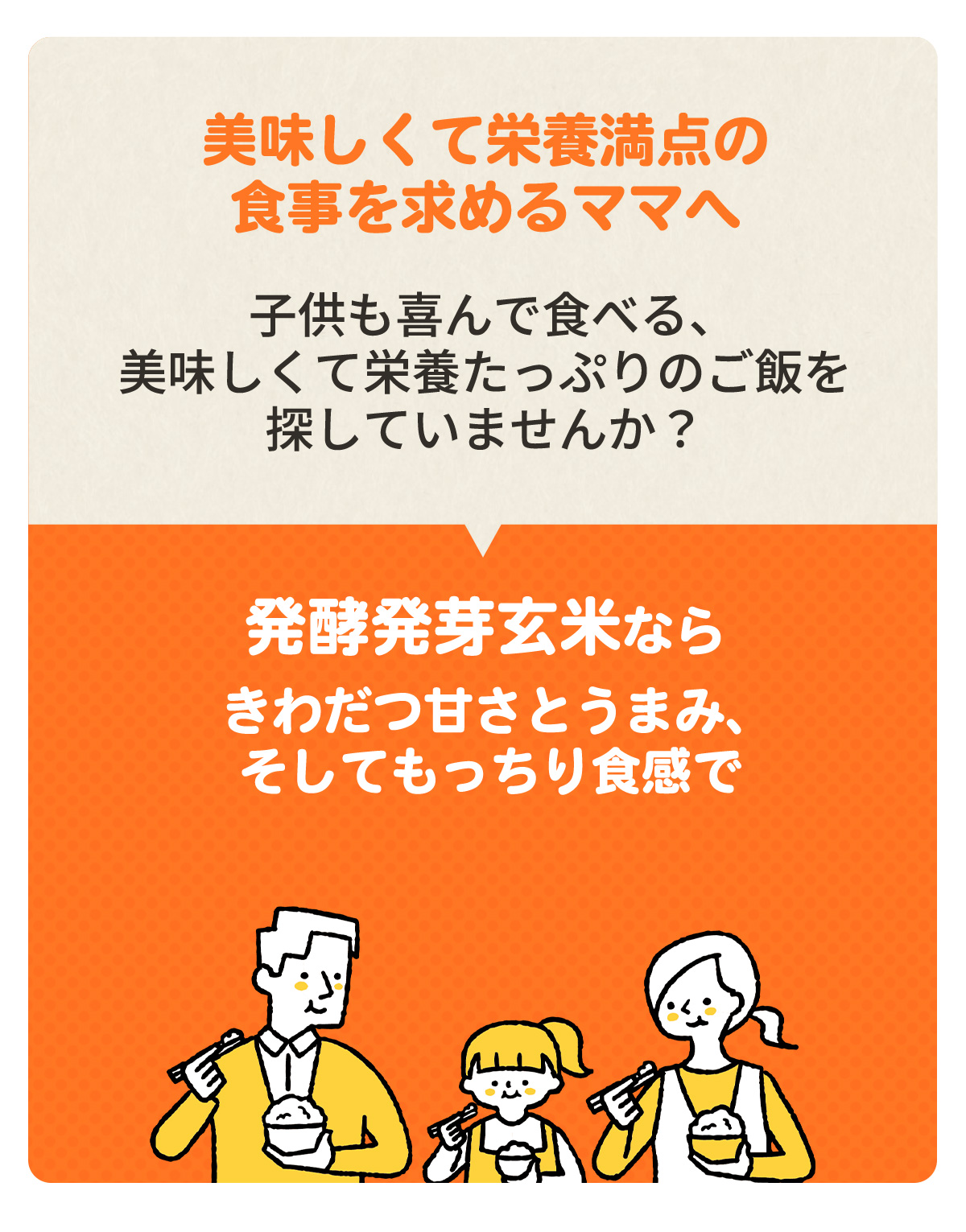 ～美味しくて栄養満点の食事を求めるママへ～　子供も喜んで食べる、美味しくて栄養たっぷりのご飯を探していませんか？　「発酵発芽玄米ならきわだつ甘さとうまみ、そしてもっちり食感で家族みんなが満足します！」