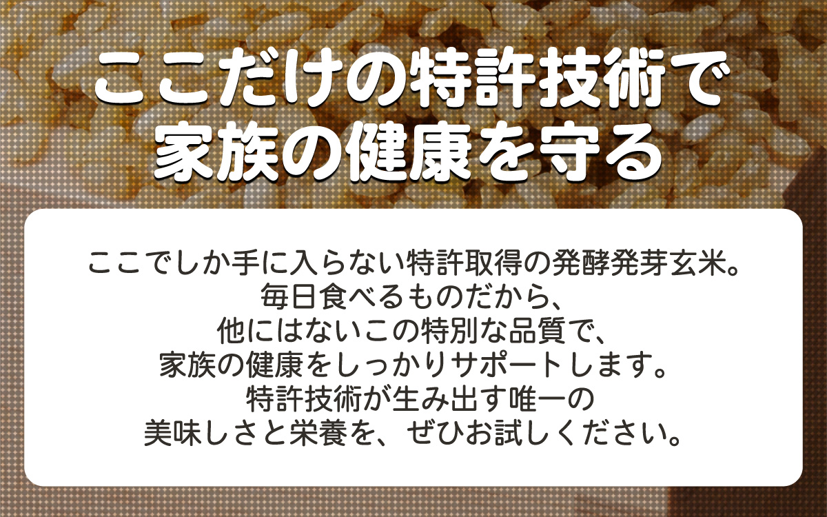 「ここだけの特許技術で家族の健康を守る」　ここでしか手に入らない特許取得の発酵発芽玄米。毎日食べるものだから、他にはないこの特別な品質で、家族の健康をしっかりサポートします。特許技術が生み出す唯一の美味しさと栄養をぜひお試しください