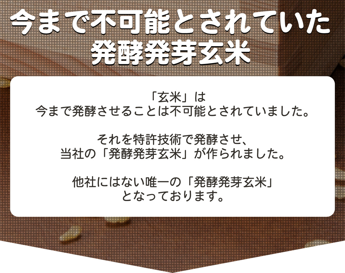 「今まで不可能とされていた発酵発芽玄米」　「玄米」は今まで発酵させることは不可能とされていました。それを特許技術で発酵させ、当社の「発酵発芽玄米」が作られました。他者にはない唯一の「発酵発芽玄米」となっております。