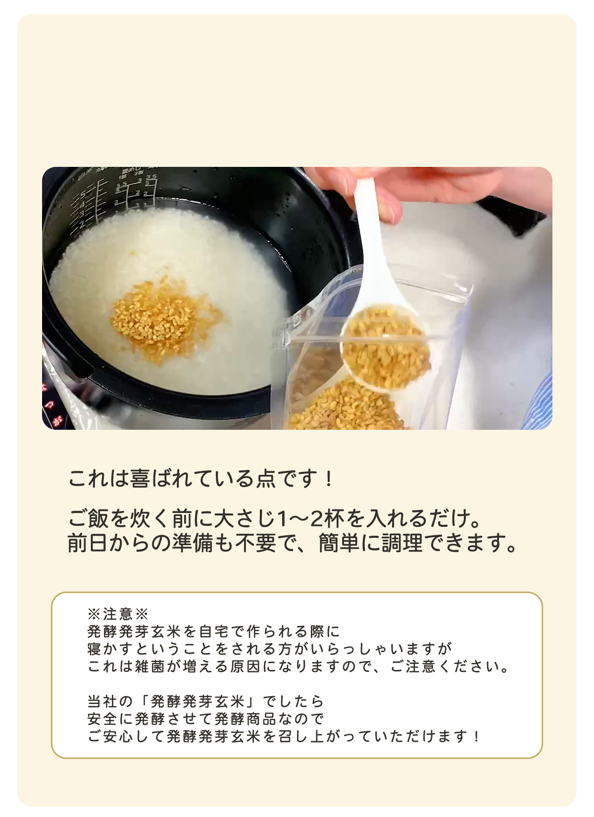 ③かんたん調理、炊く前に入れるだけ！　「これは喜ばれている点です！ご飯を炊く前に大さじ１～２杯を入れるだけ。前日からの準備を不要で、かんたんに調理できます。」　（注意）発酵発芽玄米を自宅で作られる際に寝かすということをされる方がいらっしゃいますが、これは雑菌が増える原因になりますので、ご注意ください。当社の発酵発芽玄米でしたら安全に発酵させた発酵食品なのでご安心して発酵発芽玄米を召し上がっていただけます！