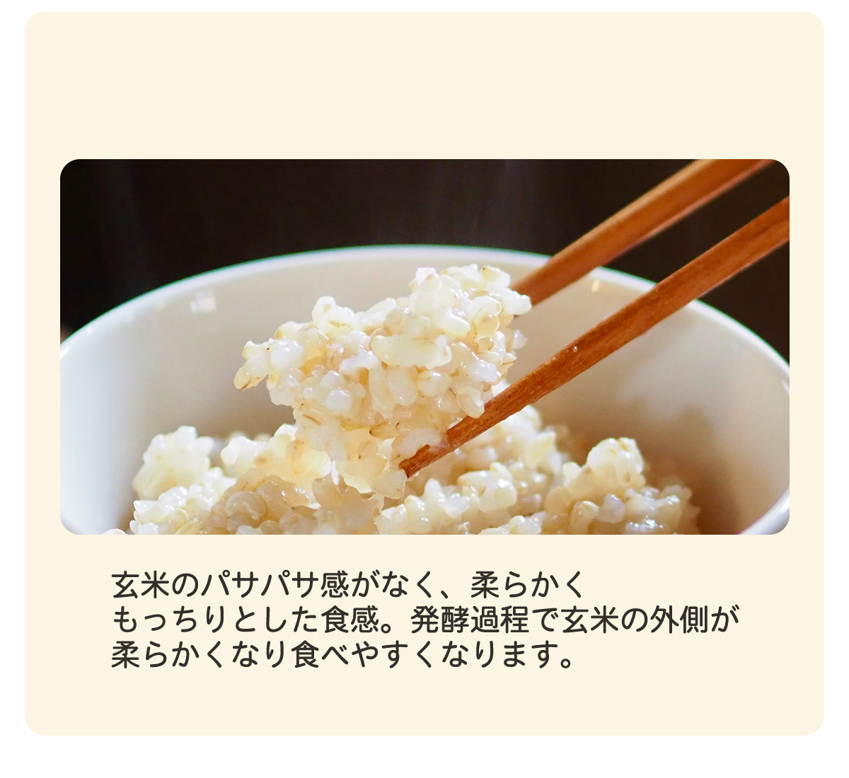 ⑤もっちり食感、白米以上！　「玄米のパサパサ感がなく、柔らかくもっちりとした食感。発酵過程で玄米の外側が柔らかくなり食べやすくなります。」