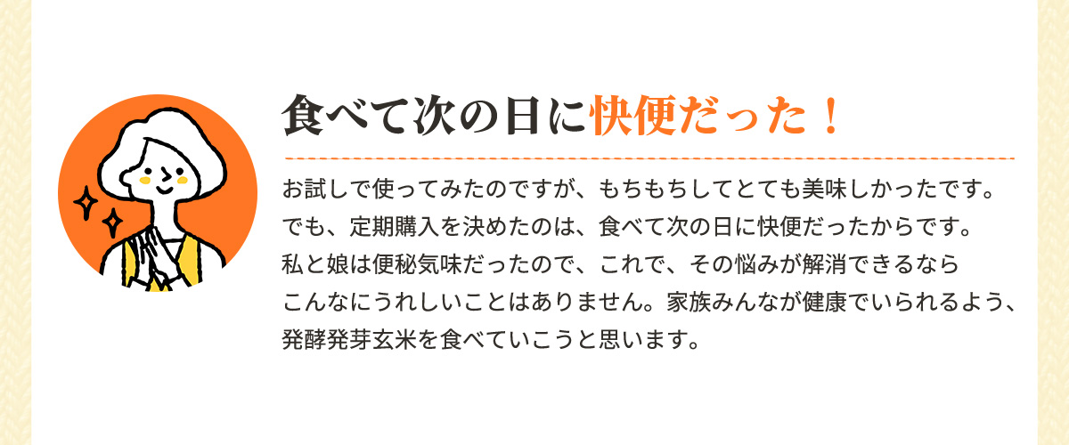 食べて次の日に快便だった！「お試しで使ってみたのですが、もちもちしてとても美味しかったです。でも、定期購入を決めたのは、食べて次の日に快便だったからです。私と娘は便秘気味だったので、これで、その悩みが解消できるならこんなにうれしいことはありません。家族みんなが健康でいられるよう、発酵発芽玄米を食べていこうと思います。」