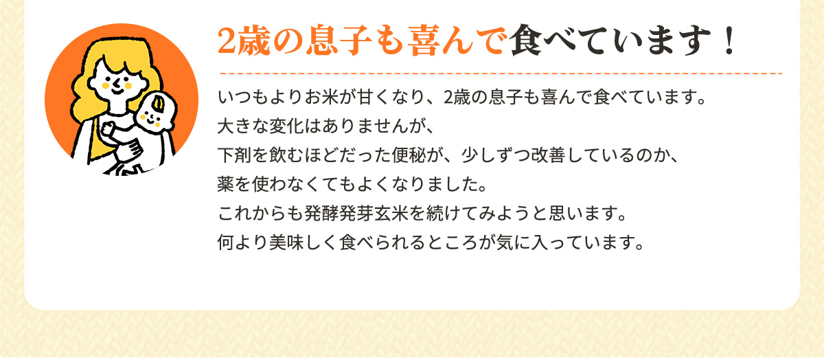 2歳の息子も喜んで食べています！「いつもよりお米が甘くなり、2歳の息子も喜んで食べています。大きな変化はありませんが、下剤を飲むほどだった便秘が、少しずつ改善しているのか、薬を使わなくてもよくなりました。これからも発酵発芽玄米を続けてみようと思います。何より美味しく食べられるところが気に入っています。」