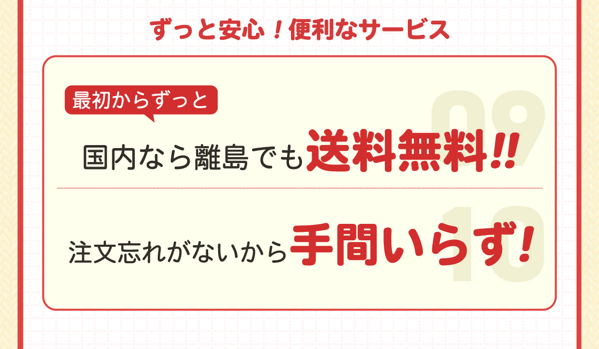 ずっと安心！便利なサービス！｜⑨最初からずっと国内なら離島でも送料無料！｜⑩注文忘れがないから手間いらず！